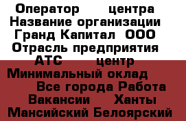 Оператор Call-центра › Название организации ­ Гранд Капитал, ООО › Отрасль предприятия ­ АТС, call-центр › Минимальный оклад ­ 30 000 - Все города Работа » Вакансии   . Ханты-Мансийский,Белоярский г.